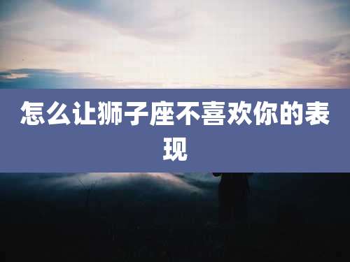 怎么让狮子座不喜欢你的表现