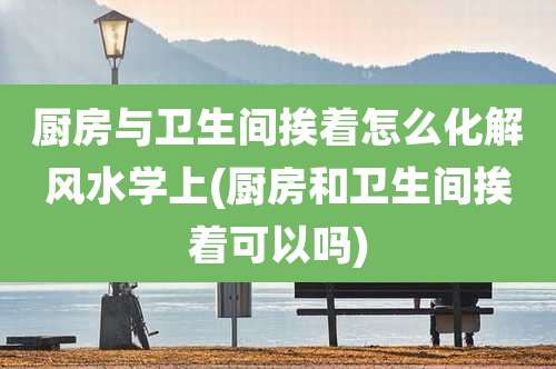 厨房与卫生间挨着怎么化解风水学上(厨房和卫生间挨着可以吗)