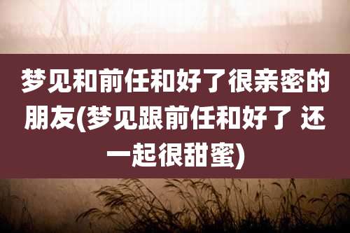梦见和前任和好了很亲密的朋友(梦见跟前任和好了 还一起很甜蜜)