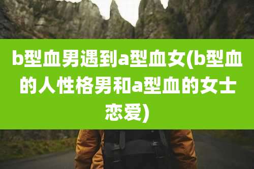 b型血男遇到a型血女(b型血的人性格男和a型血的女士恋爱)