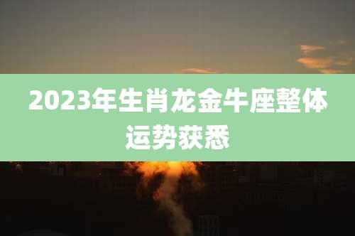 2023年生肖龙金牛座整体运势获悉