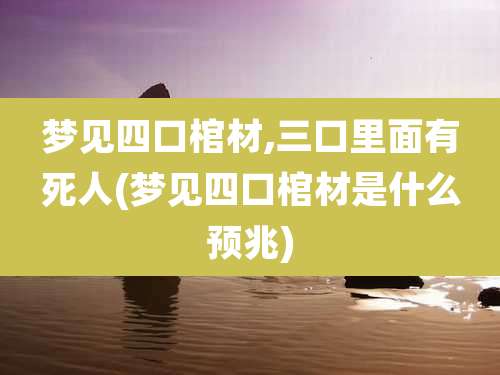 梦见四口棺材,三口里面有死人(梦见四口棺材是什么预兆)