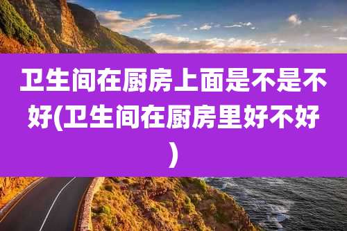 卫生间在厨房上面是不是不好(卫生间在厨房里好不好)