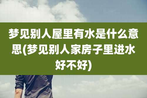 梦见别人屋里有水是什么意思(梦见别人家房子里进水好不好)