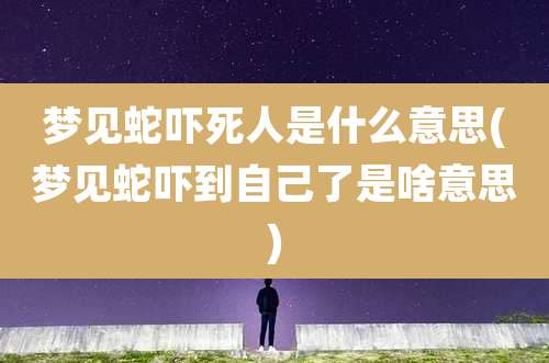 梦见蛇吓死人是什么意思(梦见蛇吓到自己了是啥意思)