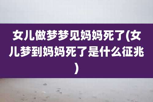 女儿做梦梦见妈妈死了(女儿梦到妈妈死了是什么征兆)
