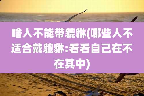 啥人不能带貔貅(哪些人不适合戴貔貅:看看自己在不在其中)