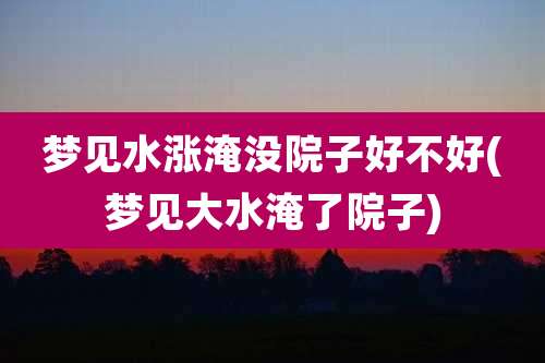 梦见水涨淹没院子好不好(梦见大水淹了院子)