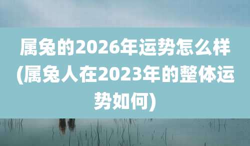 属兔的2026年运势怎么样(属兔人在2023年的整体运势如何)