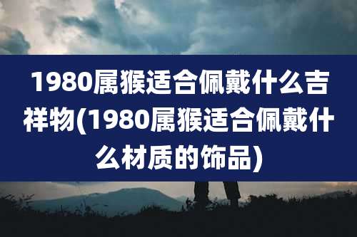 1980属猴适合佩戴什么吉祥物(1980属猴适合佩戴什么材质的饰品)