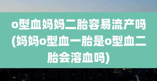 o型血妈妈二胎容易流产吗(妈妈o型血一胎是o型血二胎会溶血吗)