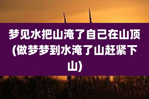 梦见水把山淹了自己在山顶(做梦梦到水淹了山赶紧下山)