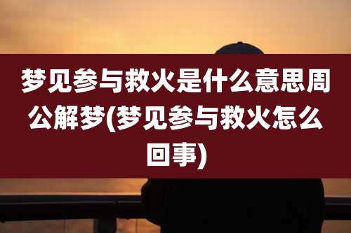 梦见参与救火是什么意思周公解梦(梦见参与救火怎么回事)
