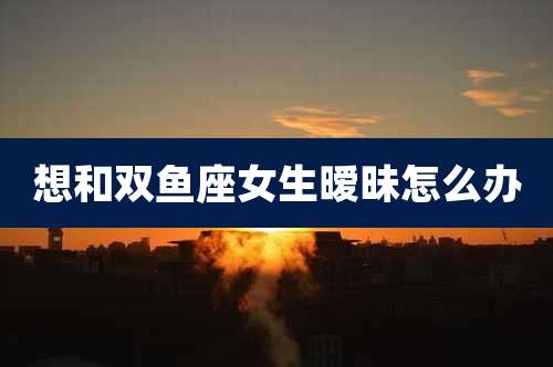 想和双鱼座女生暧昧怎么办