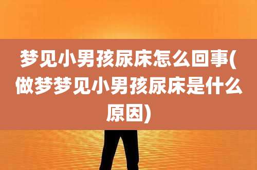 梦见小男孩尿床怎么回事(做梦梦见小男孩尿床是什么原因)