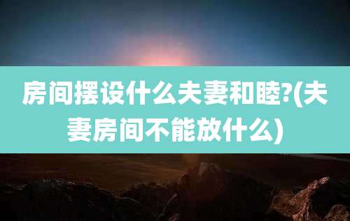 房间摆设什么夫妻和睦?(夫妻房间不能放什么)