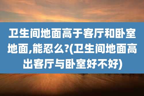 卫生间地面高于客厅和卧室地面,能忍么?(卫生间地面高出客厅与卧室好不好)