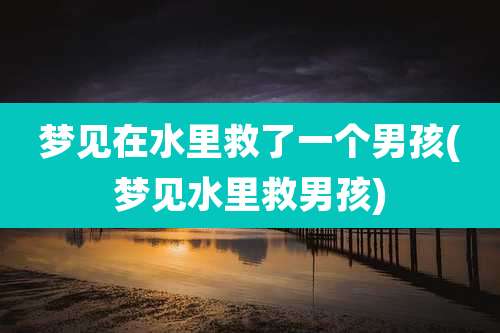 梦见在水里救了一个男孩(梦见水里救男孩)