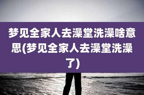 梦见全家人去澡堂洗澡啥意思(梦见全家人去澡堂洗澡了)