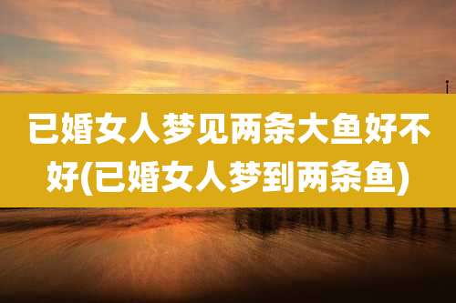 已婚女人梦见两条大鱼好不好(已婚女人梦到两条鱼)