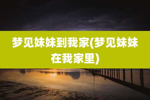 梦见妹妹到我家(梦见妹妹在我家里)