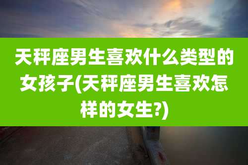 天秤座男生喜欢什么类型的女孩子(天秤座男生喜欢怎样的女生?)