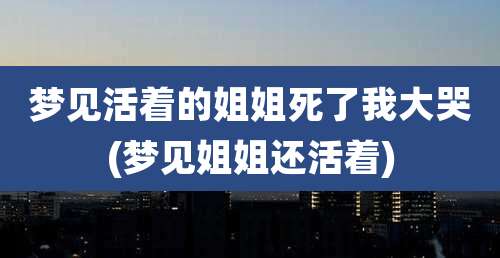 梦见活着的姐姐死了我大哭(梦见姐姐还活着)