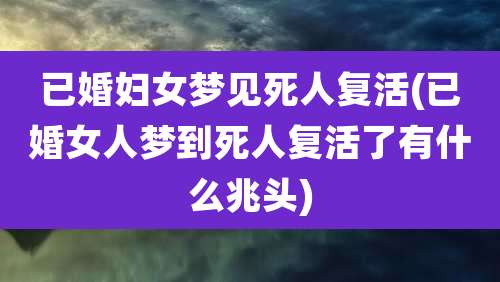 已婚妇女梦见死人复活(已婚女人梦到死人复活了有什么兆头)