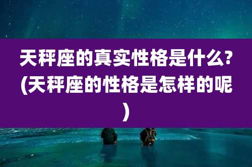 天秤座的真实性格是什么?(天秤座的性格是怎样的呢)