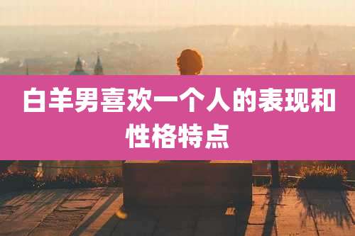 白羊男喜欢一个人的表现和性格特点