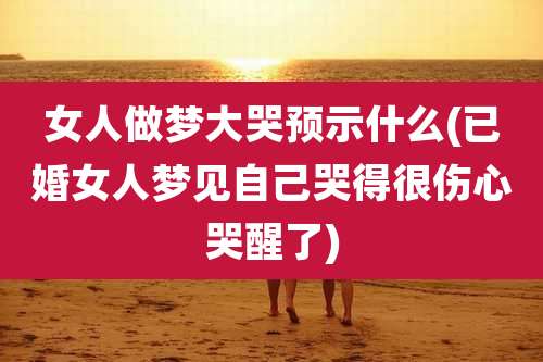 女人做梦大哭预示什么(已婚女人梦见自己哭得很伤心哭醒了)