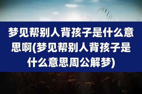 梦见帮别人背孩子是什么意思啊(梦见帮别人背孩子是什么意思周公解梦)