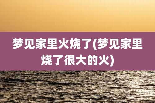 梦见家里火烧了(梦见家里烧了很大的火)