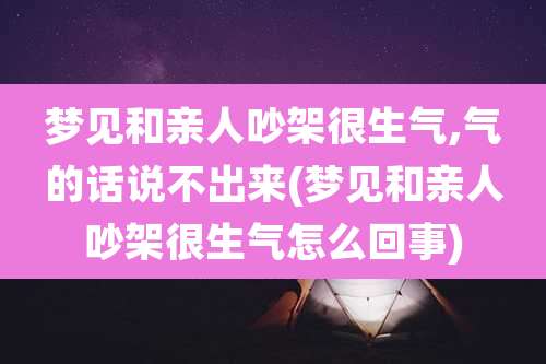 梦见和亲人吵架很生气,气的话说不出来(梦见和亲人吵架很生气怎么回事)