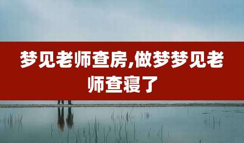 梦见老师查房,做梦梦见老师查寝了