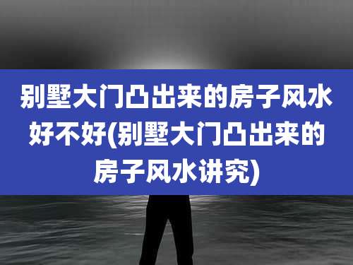 别墅大门凸出来的房子风水好不好(别墅大门凸出来的房子风水讲究)