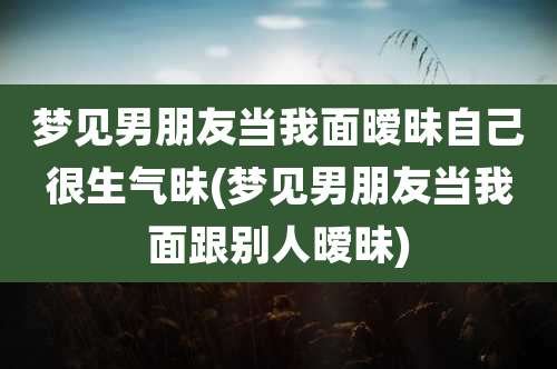 梦见男朋友当我面暧昧自己很生气昧(梦见男朋友当我面跟别人暧昧)