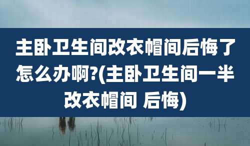 主卧卫生间改衣帽间后悔了怎么办啊?(主卧卫生间一半改衣帽间 后悔)