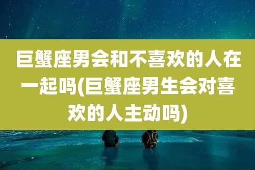 巨蟹座男会和不喜欢的人在一起吗(巨蟹座男生会对喜欢的人主动吗)