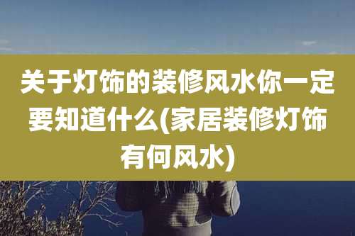 关于灯饰的装修风水你一定要知道什么(家居装修灯饰有何风水)