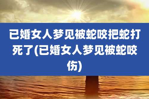已婚女人梦见被蛇咬把蛇打死了(已婚女人梦见被蛇咬伤)