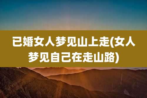 已婚女人梦见山上走(女人梦见自己在走山路)