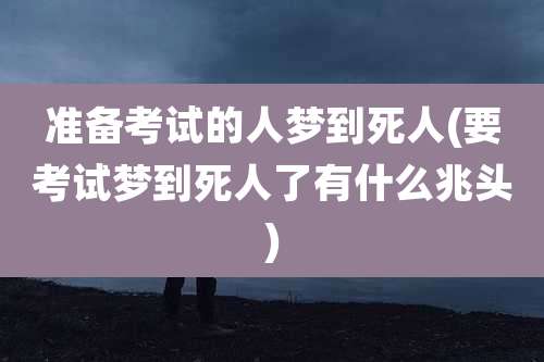 准备考试的人梦到死人(要考试梦到死人了有什么兆头)