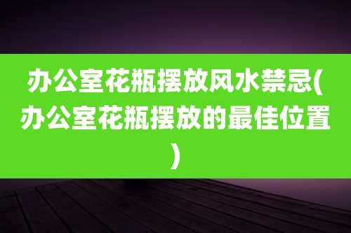 办公室花瓶摆放风水禁忌(办公室花瓶摆放的最佳位置)