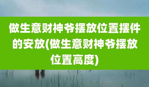 做生意财神爷摆放位置摆件的安放(做生意财神爷摆放位置高度)