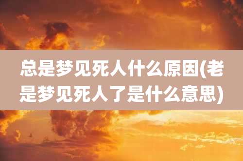 总是梦见死人什么原因(老是梦见死人了是什么意思)