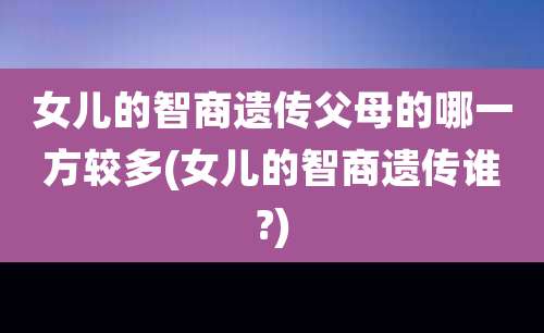 女儿的智商遗传父母的哪一方较多(女儿的智商遗传谁?)