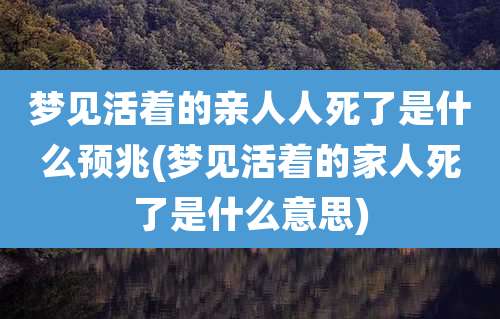 梦见活着的亲人人死了是什么预兆(梦见活着的家人死了是什么意思)