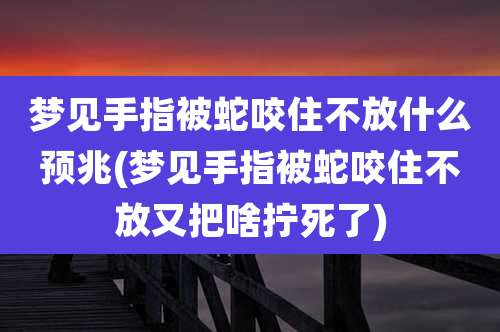 梦见手指被蛇咬住不放什么预兆(梦见手指被蛇咬住不放又把啥拧死了)
