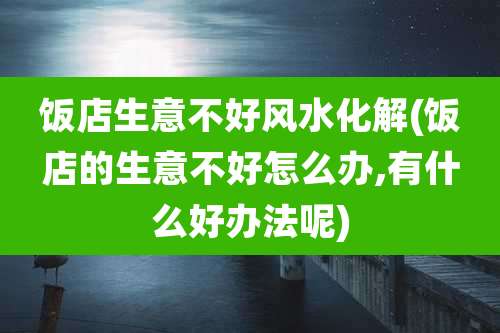饭店生意不好风水化解(饭店的生意不好怎么办,有什么好办法呢)